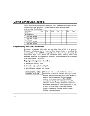 Page 44 
 
– 44 – 
Using Schedules (cont’d) 
Before programming temporary schedule, use a worksheet similar to the one 
below to plan your schedule. This will make it easier when actually 
programming the schedule. 
Arm/Disarm 
Mon 
Tue 
Wed 
Thu 
Fri 
Sat 
Sun 
Windows        
Disarm Window        
 Start Time  HH:MM        
 Stop Time   HH:MM        
Arm Window        
 Start Time  HH:MM        
 Stop Time   HH:MM        
Programming Temporary Schedules 
Temporary schedules only affect the partition from...