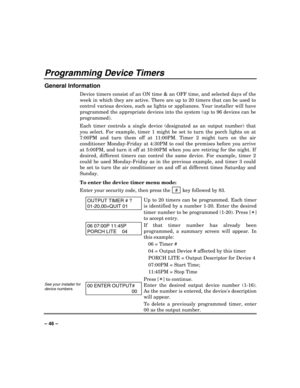 Page 46 
 
– 46 – 
Programming Device Timers 
General Information 
Device timers consist of an ON time & an OFF time, and selected days of the 
week in which they are active. There are up to 20 timers that can be used to 
control various devices, such as lights or appliances. Your installer will have 
programmed the appropriate devices into the system (up to 96 devices can be 
programmed).  
Each timer controls a single device (designated as an output number) that 
you select. For example, timer 1 might be set...