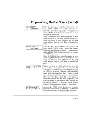 Page 47 
 
– 47 – 
Programming Device Timers (cont’d) 
 
00 ON TIME ? 
00:00 PM 
Enter the time you want the device turned on 
using 00:01 - 11:59 format. When the display 
shows the desired time, press the [
✴] key to move 
to the AM/PM field. Press any key 0-9 to change 
the AM/PM indication. 
Enter 00:00 if this timer is not being used to turn 
something ON for the days selected below. (ex. 
using one timer to turn lights on one day and 
using another timer to turn them off on another 
day). 
00 OFF TIME ?...