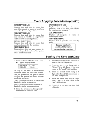 Page 49 
 
– 49 – 
Event Logging Procedures (cont’d) 
ALARM EVENT LOG 
Displays time and date for zones that 
have either caused an alarm or have been 
restored in the selected partition. 
CHECK EVENT LOG 
Displays time and date for zones that 
have caused a trouble or supervisory 
condition in the selected partition. 
BYPASS EVENT LOG 
Displays time and date for zones that 
have been bypassed in the partition. 
OPEN EVENT LOG 
Displays time, date and user number for 
each arming and disarming of the system...