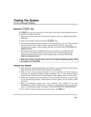 Page 50 
 
– 50 – 
Testing The System 
(To Be Conducted Weekly) 
Using the 5 TEST  Key 
The TEST
 key puts your system into Test mode, that allows each protection point to 
be checked for proper operation. 
1.  Disarm the system and close all protected windows, doors, etc. READY should be 
displayed. 
2.  Enter your security code and press the  5 TEST
  key. 
3.  The external sounder should sound for 3 seconds and then turn off.  If the sounder 
does not sound, it may be due to dialer communication activity....