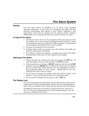 Page 51 
±±
Fire Alarm System 
General 
Your fire alarm system (if installed) is on 24 hours a day, providing 
continuous protection.  In the event of an emergency, the smoke and heat 
detectors automatically send signals to your Control, triggering a loud 
interrupting sound from the keypad and the optional exterior sounders.  
FIRE appears at your keypad and remains on until you silence the alarm. 
In Case Of Fire Alarm 
1.  Should you become aware of a fire emergency before your detectors sense 
the...