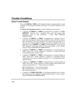 Page 52 
 
– 52 –
 
Trouble Conditions 
Typical Trouble Displays 
The word CHECK or TRBL on the Keypads display, accompanied by a rapid 
beeping at the Keypad, indicates that there is a trouble condition in the 
system.  
To silence the beeping sound for trouble conditions, press any key. 
x
A display of “CHECK” or “TRBL” accompanied by a display of CALL 
SERVICE indicates that a problem exists with the system that 
eliminates some of the protection.  CALL FOR SERVICE 
IMMEDIATELY.  
x
A display of “CHECK” or...