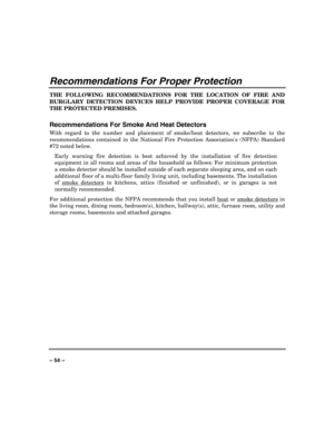 Page 54 
 
– 54 –
 
Recommendations For Proper Protection 
THE FOLLOWING RECOMMENDATIONS FOR THE LOCATION OF FIRE AND 
BURGLARY DETECTION DEVICES HELP PROVIDE PROPER COVERAGE FOR 
THE PROTECTED PREMISES. 
 
Recommendations For Smoke And Heat Detectors 
With regard to the number and placement of smoke/heat detectors, we subscribe to the 
recommendations contained in the National Fire Protection Associations (NFPA) Standard 
#72 noted below. 
Early warning fire detection is best achieved by the installation of...