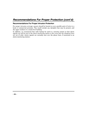 Page 56 
 
– 56 – 
Recommendations For Proper Protection (cont’d) 
Recommendations For Proper Intrusion Protection 
For proper intrusion coverage, sensors should be located at every possible point of entry to a 
home or commercial premises. This would include any skylights that may be present, and 
the upper windows in a multi-level building. 
In addition, we recommend that radio backup be used in a security system so that alarm 
signals can still be sent to the alarm monitoring station in the event that the...