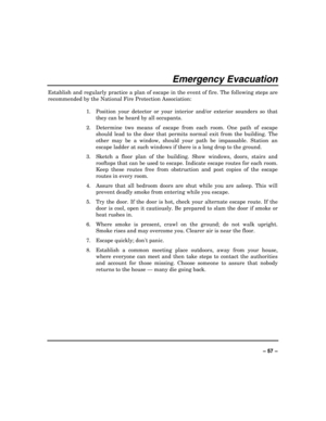 Page 57 
±±
Emergency Evacuation 
Establish and regularly practice a plan of escape in the event of fire. The following steps are 
recommended by the National Fire Protection Association: 
 
1.  Position your detector or your interior and/or exterior sounders so that 
they can be heard by all occupants. 
2.  Determine two means of escape from each room. One path of escape 
should lead to the door that permits normal exit from the building. The 
other may be a window, should your path be impassable. Station an...