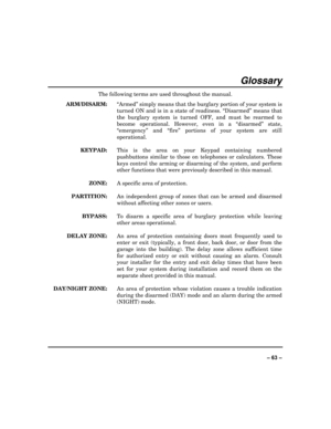 Page 63 
±±
Glossary 
The following terms are used throughout the manual.  
 ARM/DISARM:  “Armed” simply means that the burglary portion of your system is 
turned ON and is in a state of readiness. “Disarmed” means that 
the burglary system is turned OFF, and must be rearmed to 
become operational. However, even in a “disarmed” state, 
“emergency” and “fire” portions of your system are still 
operational. 
 KEYPAD:   This is the area on your Keypad containing numbered 
pushbuttons similar to those on...