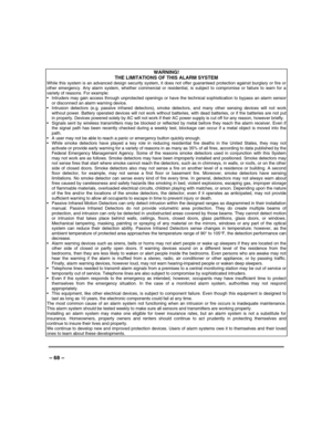 Page 68 
 
– 68 – 
WARNING! 
THE LIMITATIONS OF THIS ALARM SYSTEM While this system is an advanced design security system, it does not offer guaranteed protection against burglary or fire or other emergency. Any alarm system, whether commercial or residential, is subject to compromise or failure to warn for a variety of reasons. For example:   Intruders may gain access through unprotected openings or have the technical sophistication to bypass an alarm sensor or disconnect an alarm warning device.   Intrusion...