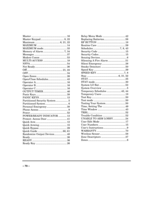 Page 70 
 
– 70 –
  Master ................................................... 16 
Master Keypad.................................. 8, 22 
Maximum .................................... 6, 21, 22 
MAXIMUM ........................................... 14 
MAXIMUM mode.................................. 33 
Memory of Alarm .............................. 7, 34 
Messages ............................................... 37 
Modem Comm ....................................... 53 
MULTI-ACCESS...