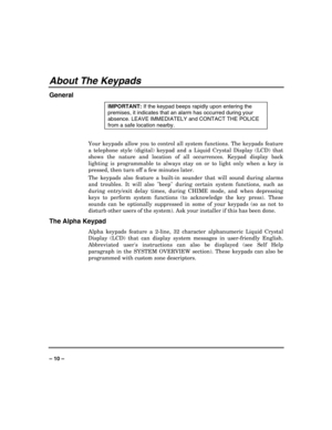Page 10 
 
– 10 – 
About The Keypads 
General 
IMPORTANT: 
If the keypad beeps rapidly upon entering the 
premises, it indicates that an alarm has occurred during your 
absence. LEAVE IMMEDIATELY and CONTACT THE POLICE 
from a safe location nearby. 
 
Your keypads allow you to control all system functions. The keypads feature 
a telephone style (digital) keypad and a Liquid Crystal Display (LCD) that 
shows the nature and location of all occurrences. Keypad display back 
lighting is programmable to always stay...
