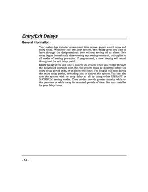 Page 14 
 
– 14 – 
Entry/Exit Delays 
General Information 
Your system has installer-programmed time delays, known as exit delay and 
entry delay. Whenever you arm your system, exit delay gives you time to 
leave through the designated exit door without setting off an alarm. Exit 
delay begins immediately after entering any arming command, and applies to 
all modes of arming protection. If programmed, a slow beeping will sound 
throughout the exit delay period. 
Entry Delay gives you time to disarm the system...
