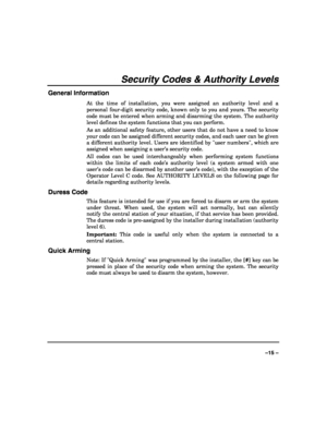 Page 15 
 
–15 – 
Security Codes & Authority Levels 
General Information 
At the time of installation, you were assigned an authority level and a 
personal four-digit security code, known only to you and yours. The security 
code must be entered when arming and disarming the system. The authority 
level defines the system functions that you can perform.  
As an additional safety feature, other users that do not have a need to know 
your code can be assigned different security codes, and each user can be given...