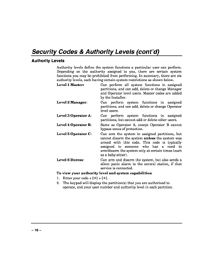 Page 16 
 
– 16 – 
Security Codes & Authority Levels (cont’d) 
Authority Levels 
Authority levels define the system functions a particular user can perform. 
Depending on the authority assigned to you, there are certain system 
functions you may be prohibited from performing. In summary, there are six 
authority levels, each having certain system restrictions as shown below. 
Level 1 Master:  Can perform all system functions in assigned 
partitions, and can add, delete or change Manager 
and Operator level...