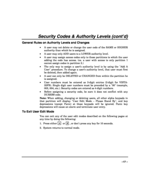 Page 17 
 
–17 – 
Security Codes & Authority Levels (cont’d) 
General Rules on Authority Levels and Changes 
• A user may not delete or change the user code of the SAME or HIGHER 
authority than which he is assigned. 
• A user may only ADD users to a LOWER authority level. 
• A user may assign access codes only to those partitions to which the user 
adding the code has access. (ex. a user with access to only partition 1 
cannot assign codes in partition 2.) 
• The only way to assign a user’s authority level is...