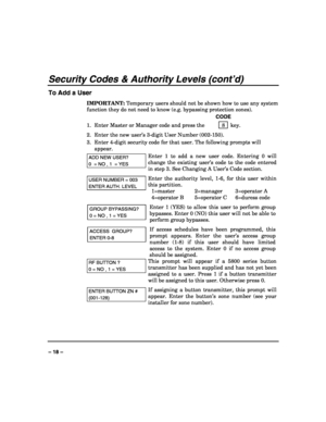 Page 18 
 
– 18 – 
Security Codes & Authority Levels (cont’d) 
To Add a User 
IMPORTANT: Temporary users should not be shown how to use any system 
function they do not need to know (e.g. bypassing protection zones). 
   CODE 
1.  Enter Master or Manager code and press the    8 
 key. 
2.  Enter the new user’s 3-digit User Number (002-150). 
3.  Enter 4-digit security code for that user. The following prompts will 
appear. 
ADD NEW USER? 
0  = NO , 1  = YES 
Enter 1 to add a new user code. Entering 0 will...