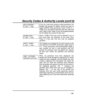 Page 19 
 
–19 – 
Security Codes & Authority Levels (cont’d) 
MULTI-ACCESS ? 
0 = NO , 1 = YES 
If you as a user have access to other partitions, the 
keypad will prompt for ability of this new user to 
access (GOTO) those partitions. Press 0 (NO) or 1 
(YES). If no, the system activates this user code and 
exits “Add a User” mode. If yes, the keypad prompts 
for the Global Arm option for this user. 
GLOBAL ARM ? 
0 = NO , 1 = YES 
Press 1 (YES) if this user will be allowed to try to 
arm more than one...