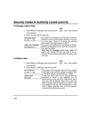 Page 20 
 
– 20 – 
Security Codes & Authority Levels (cont’d) 
To Change a User’s Code 
   CODE 
1.  Enter Master or Manager code and press the    8    key + user number 
to be changed. 
2.  Enter the new code for that user.  
ADD NEW USER? 
0 = NO , 1 = YES 
The system will recognize that the user number is 
already in use and will prompt whether or not this 
is a new user.  Enter 0 to change the existing 
user’s code to the code entered in step 3.  
USER  002  CHANGED 
SUCCESSFULLY 
The system will confirm...