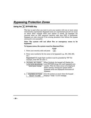 Page 28 
 
– 28 – 
Bypassing Protection Zones 
Using the   6  BYPASS Key 
This key is used when you want to arm your system with one or more zones 
intentionally unprotected. Bypassed zones are unprotected and will not cause 
an alarm when violated while your system is armed. All bypasses are 
removed when an OFF sequence (security code plus OFF) is performed. 
Bypasses are also removed if the arming procedure that follows the bypass 
command is not successful. 
Note: The system will not allow fire or emergency...