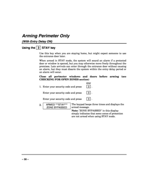 Page 30 
 
– 30 – 
Arming Perimeter Only 
(With Entry Delay ON) 
Using the   3  STAY key 
Use this key when you are staying home, but might expect someone to use 
the entrance door later. 
When armed in STAY mode, the system will sound an alarm if a protected 
door or window is opened, but you may otherwise move freely throughout the 
premises. Late arrivals can enter through the entrance door without causing 
an alarm, but they must disarm the system within the entry delay period or 
an alarm will occur....