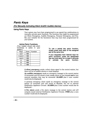 Page 38 
 
– 38 – 
Panic Keys 
(For Manually Activating Silent And/Or Audible Alarms) 
Using Panic Keys 
Your system may have been programmed to use special key combinations to 
manually activate panic functions. The functions that might be programmed 
are Silent Emergency, Audible Emergency, Personal Emergency, and Fire. 
See your installer for the function(s) that may have been programmed for 
your system. 
 
Active Panic Functions 
(Your installer should note which 
function(s) is active in your 
system.)...