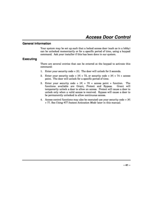 Page 41 
 
– 41 – 
Access Door Control 
General Information 
Your system may be set up such that a locked access door (such as in a lobby) 
can be unlocked momentarily or for a specific period of time, using a keypad 
command.  Ask your installer if this has been done in our system. 
Executing 
There are several entries that can be entered at the keypad to activate this 
command: 
1.  Enter your security code + [0].  The door will unlock for 2 seconds. 
2.  Enter your security code + [#] + 73, or security code...