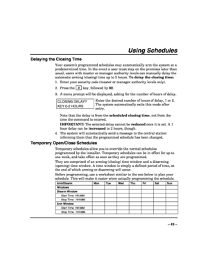 Page 43 
 
– 43 – 
Using Schedules 
Delaying the Closing Time 
Your system’s programmed schedules may automatically arm the system at a 
predetermined time. In the event a user must stay on the premises later than 
usual, users with master or manager authority levels can manually delay the 
automatic arming (closing) time up to 2 hours. To delay the closing time: 
1.  Enter your security code (master or manager authority levels only). 
2. Press the  # 
 key, followed by 82. 
3.  A menu prompt will be displayed,...
