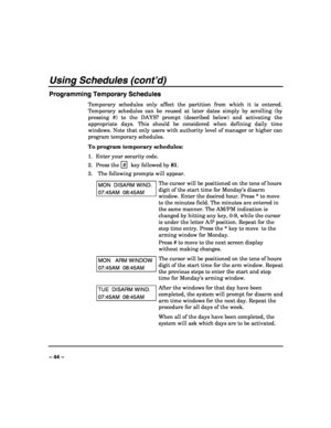Page 44 
 
– 44 – 
Using Schedules (cont’d) 
Programming Temporary Schedules 
Temporary schedules only affect the partition from which it is entered. 
Temporary schedules can be reused at later dates simply by scrolling (by 
pressing #) to the DAYS? prompt (described below) and activating the 
appropriate days. This should be considered when defining daily time 
windows. Note that only users with authority level of manager or higher can 
program temporary schedules. 
To program temporary schedules: 
1.  Enter...