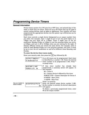 Page 46 
 
– 46 – 
Programming Device Timers 
General Information 
Device timers consist of an ON time & an OFF time, and selected days of the 
week in which they are active. There are up to 20 timers that can be used to 
control various devices, such as lights or appliances. Your installer will have 
programmed the appropriate devices into the system (up to 96 devices can be 
programmed).  
Each timer controls a single device (designated as an output number) that 
you select. For example, timer 1 might be set...