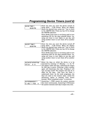 Page 47 
 
– 47 – 
Programming Device Timers (cont’d) 
 
00 ON TIME ? 
00:00 PM 
Enter the time you want the device turned on 
using 00:01 - 11:59 format. When the display 
shows the desired time, press the * key to move 
to the AM/PM field. Press any key 0-9 to change 
the AM/PM indication. 
Enter 00:00 if this timer is not being used to turn 
something ON for the days selected below. (ex. 
using one timer to turn lights on one day and 
using another timer to turn them off on another 
day). 
00 OFF TIME ?...