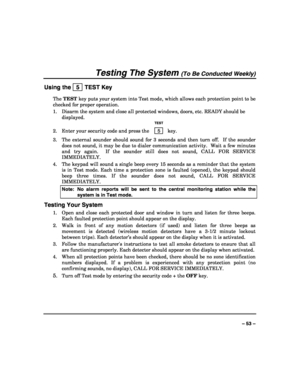 Page 53 
 
– 53 – 
Testing The System (To Be Conducted Weekly) 
Using the   5  TEST Key 
The TEST key puts your system into Test mode, which allows each protection point to be 
checked for proper operation. 
1.  Disarm the system and close all protected windows, doors, etc. READY should be 
displayed. 
  TEST 
2.  Enter your security code and press the  5  key. 
3.  The external sounder should sound for 3 seconds and then turn off.  If the sounder 
does not sound, it may be due to dialer communication activity....