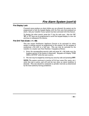 Page 55 
 
– 55 – 
Fire Alarm System (cont’d) 
Fire Display Lock 
If several zones produce an alarm before any are silenced, the system can be 
programmed to lock the keypad display with the first zone that produced an 
alarm. Ask your installer if your system has been activated with this feature. 
To display the other zone(s), press the [*] key for each zone.  Also the “A”, 
“B”, or “C” keys can be programmed to scroll the keypad display to view the 
previous or subsequent fire alarms. 
Fire Drill Test (Code +...