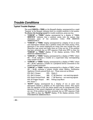 Page 56 
 
– 56 – 
Trouble Conditions 
Typical Trouble Displays 
The word CHECK or TRBL on the Keypad’s display, accompanied by a rapid 
beeping at the Keypad, indicates there is a trouble condition in the system. 
To silence the beeping sound for trouble conditions, press any key. 
• “CHECK” or “TRBL” display accompanied by a display of CALL 
SERVICE indicates that a problem exists with the system that 
eliminates some of the protection. CALL FOR SERVICE 
IMMEDIATELY.  
• “CHECK” or “TRBL display accompanied...