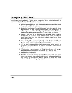 Page 58 
 
– 58 – 
Emergency Evacuation 
Establish and regularly practice a plan of escape in the event of fire. The following steps are 
recommended by the National Fire Protection Association: 
 
1.  Position your detector or your interior and/or exterior sounders so that 
they can be heard by all occupants. 
2.  Determine two means of escape from each room. One path of escape 
should lead to the door that permits normal exit from the building. The 
other may be a window, should your path be impassable....