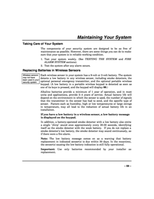 Page 59 
 
– 59 – 
Maintaining Your System 
Taking Care of Your System 
The components of your security system are designed to be as free of 
maintenance as possible. However, there are some things you can do to make 
sure that your system is in reliable working condition. 
1. Test your system weekly. (See TESTING THE SYSTEM and FIRE 
ALARM SYSTEM sections). 
2.  Test the system after any alarm occurs. 
Replacing Batteries in Wireless Sensors 
Wireless sensors may not have been used in your security system...