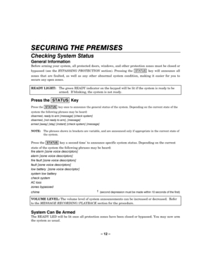 Page 12– 12 – 



		
Before arming your system, all protected doors, windows, and other protection zones must be closed or 
bypassed (see the BYPASSING PROTECTION section). Pressing the 
67$786 key will announce all 
zones that are faulted, as well as any other abnormal system condition, making it easier for you to 
secure any open zones. 
 
READY LIGHT:  The green READY indicator on the keypad will be lit if the system is ready to be 
armed.  If...
