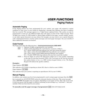 Page 19– 19 – 


!
#



If the Paging feature has been programmed for your system, your pager will respond to certain 
conditions as they occur in your system by displaying a message that indicates the type of condition 
that has occurred. The message appears in a 7-digit format explained below. The system can also be 
programmed to send up to 16 additional digits that will appear in front of the 7-digit message. These 
16 digits may consist of a PIN number or special...