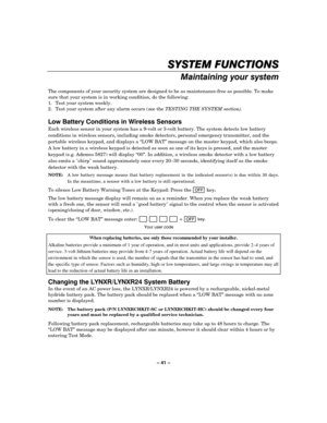 Page 41– 41 – 



	


The components of your security system are designed to be as maintenance-free as possible. To make 
sure that your system is in working condition, do the following: 
1.  Test your system weekly. 
2.  Test your system after any alarm occurs (see the TESTING THE SYSTEM section). 
 
$
	%		
Each wireless sensor in your system has a 9-volt or 3-volt battery. The system detects low battery 
conditions in wireless sensors,...