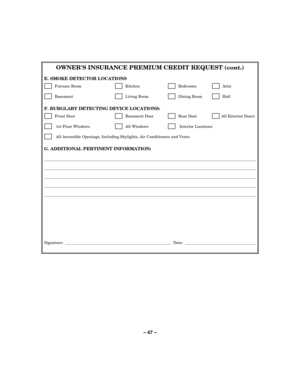 Page 47– 47 – 
OWNERS INSURANCE PREMIUM CREDIT REQUEST (cont.) 
 
E. SMOKE DETECTOR LOCATIONS 
      Furnace Room        Kitchen          Bedrooms          Attic  
      Basement            Living Room         Dining Room          Hall  
 
F. BURGLARY DETECTING DEVICE LOCATIONS: 
      Front Door           Basement Door          Rear Door         All Exterior Doors 
       1st Floor Windows         All Windows          Interior Locations 
       All Accessible Openings, Including Skylights, Air Conditioners and...