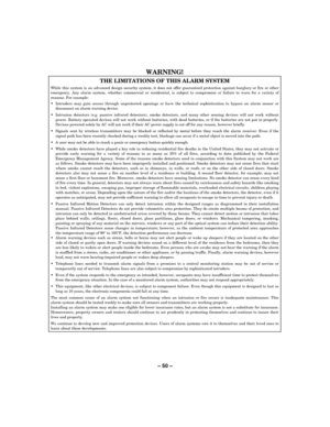 Page 50– 50 – 
WARNING!   
THE LIMITATIONS OF THIS ALARM SYSTEM 
While this system is an advanced design security system, it does not offer guaranteed protection against burglary or fire or other emergency. Any alarm system, whether commercial or residential, is subject to compromise or failure to warn for a variety of reasons. For example: 
  Intruders may gain access through unprotected openings or have the technical sophistication to bypass an alarm sensor or disconnect an alarm warning device. 
...