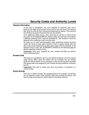 Page 15 
 
– 15 – 
Security Codes and Authority Levels 
General Information 
At the time of installation, you were assigned an authority level and a 
personal four-digit security code, known only to you and yours. The security 
code must be entered when arming and disarming the system. The authority 
level defines the system functions that you can perform.  
As an additional safety feature, other users that do not have a need to know 
your code can be assigned different security codes, and each user can be...