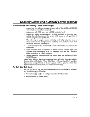 Page 17 
 
– 17 – 
Security Codes and Authority Levels (cont’d) 
General Rules on Authority Levels and Changes 
• A user may not delete or change the user code of the SAME or HIGHER 
authority than which he is assigned. 
• A user may only ADD users to a LOWER authority level. 
• A user may assign access codes only to those partitions to which the user 
adding the code has access. (Ex. a user with access to only partition 1 
cannot assign codes in partition 2.) 
• The only way to assign a users authority level...