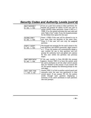 Page 19 
 
– 19 – 
Security Codes and Authority Levels (cont’d) 
MULTI-ACCESS ? 
0 = NO , 1 = YES 
If you as a user have access to other partitions, the 
keypad will prompt for ability of this new user to 
access (GOTO) those partitions. Press 0 (NO) or 1 
(YES). If no, the system activates this user code and 
exits “Add a User” mode. If yes, the keypad prompts 
for the Global Arm option for this user. 
GLOBAL ARM ? 
0 = NO , 1 = YES 
Press 1 (YES) if this user will be allowed to try to 
arm more than one...