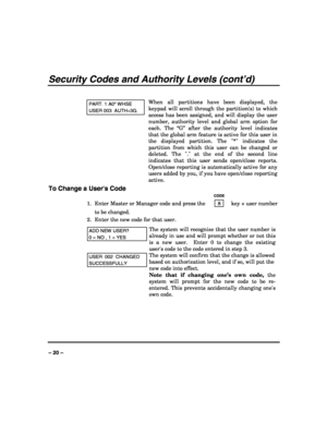 Page 20 
 
– 20 – 
Security Codes and Authority Levels (cont’d) 
 
PART. 1 A0* WHSE 
USER 003  AUTH=3G. 
When all partitions have been displayed, the 
keypad will scroll through the partition(s) to which 
access has been assigned, and will display the user 
number, authority level and global arm option for 
each. The “G” after the authority level indicates 
that the global arm feature is active for this user in 
the displayed partition. The * indicates the 
partition from which this user can be changed or...