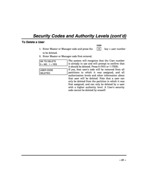 Page 21 
 
– 21 – 
Security Codes and Authority Levels (cont’d) 
To Delete a User 
   CODE 
1.  Enter Master or Manager code and press the    8    key + user number 
to be deleted. 
2.  Enter Master or Manager code first entered.  
OK TO DELETE  
0 = NO , 1 = YES 
The system will recognize that the User number 
is already in use and will prompt to confirm that 
it should be deleted. Press 0 (NO) or 1 (YES).  
USER CODE 
DELETED 
If yes, that users code will be removed from all 
partitions to which it was...