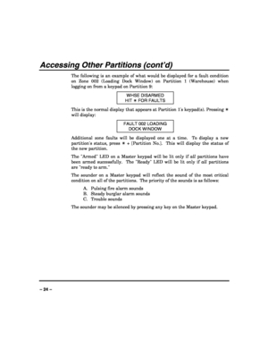 Page 24 
 
– 24 – 
Accessing Other Partitions (cont’d) 
The following is an example of what would be displayed for a fault condition 
on Zone 002 (Loading Dock Window) on Partition 1 (Warehouse) when 
logging on from a keypad on Partition 9: 
WHSE DISARMED 
HIT ✴ FOR FAULTS 
This is the normal display that appears at Partition 1s keypad(s). Pressing ✴ 
will display: 
FAULT 002 LOADING 
DOCK WINDOW 
Additional zone faults will be displayed one at a time.  To display a new 
partitions status, press ✴ + [Partition...