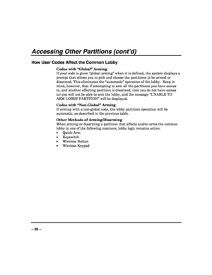 Page 26 
 
– 26 – 
Accessing Other Partitions (cont’d) 
How User Codes Affect the Common Lobby 
Codes with “Global” Arming 
If your code is given “global arming” when it is defined, the system displays a 
prompt that allows you to pick and choose the partitions to be armed or 
disarmed. This eliminates the “automatic” operation of the lobby.  Keep in 
mind, however, that if attempting to arm all the partitions you have access 
to, and another affecting partition is disarmed, (one you do not have access 
to) you...