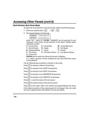 Page 28 
 
– 28 – 
Accessing Other Panels (cont’d) 
Multi-Partition Multi-Panel Mode 
To access the multi-partition multi panel mode, perform the following steps: 
1. Enter your security code +   #    +   8    +   8  
2. The keypad displays the following:  
PANELnn  1 2 3 4 5 6 7 8 
STATUS  x x x x x x x x 
where “nn” = panel id # (01-08), “12345678” are the partition #’s and 
“xxxxxxxx” is the status of each partition of that panel. Possible status 
indications include: 
A = Armed Away S = Armed Stay M = Armed...