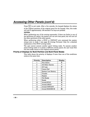 Page 30 
 
– 30 – 
Accessing Other Panels (cont’d) 
Press  0  to exit mode. After a few seconds, the keypad displays the status 
of the original partition of the original panel for the keypad. Also, this mode 
will end in approximately 120 seconds if no keys are pressed. 
NOTES: 
When performing any of the arming commands, if there are faults in any of 
the partitions of a panel, the system will not arm that panel, but will arm all 
the other partitions of the other panels. 
When performing either a STAY or...