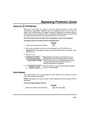 Page 33 
 
– 33 – 
Bypassing Protection Zones 
Using the   6  BYPASS Key 
This key is used when you want to arm your system with one or more zones 
intentionally unprotected. Bypassed zones are unprotected and will not cause an 
alarm when violated while your system is armed. All bypasses are removed when an 
OFF sequence (security code plus OFF) is performed. Bypasses are also removed if the 
arming procedure that follows the bypass command is not successful. 
Note: The system will not allow fire or emergency...