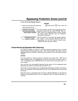 Page 35 
 
– 35 – 
Bypassing Protection Zones (cont’d) 
To use the Group Bypass feature: 
   BYPASS 
1.  Enter your security code and press  6 
 then press   ✳  then enter the 
group number (01-15). 
2. BYPASS  007 FRONT 
UPSTAIRS BEDROOM 
Typical bypass message In a few moments, all the zones in the group will be 
displayed along with the word BYPASS. Wait for 
these zones to be displayed before arming. Arming 
the system before bypassed zones are displayed 
eliminates all bypasses. 
3. DISARMED BYPASS 
READY...